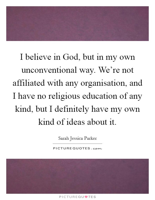 I believe in God, but in my own unconventional way. We're not affiliated with any organisation, and I have no religious education of any kind, but I definitely have my own kind of ideas about it Picture Quote #1