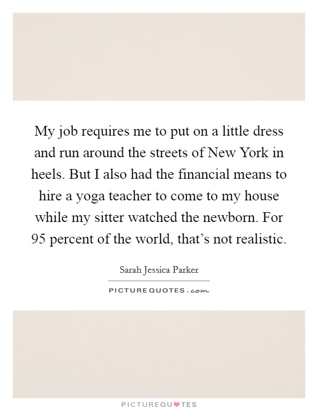 My job requires me to put on a little dress and run around the streets of New York in heels. But I also had the financial means to hire a yoga teacher to come to my house while my sitter watched the newborn. For 95 percent of the world, that's not realistic Picture Quote #1