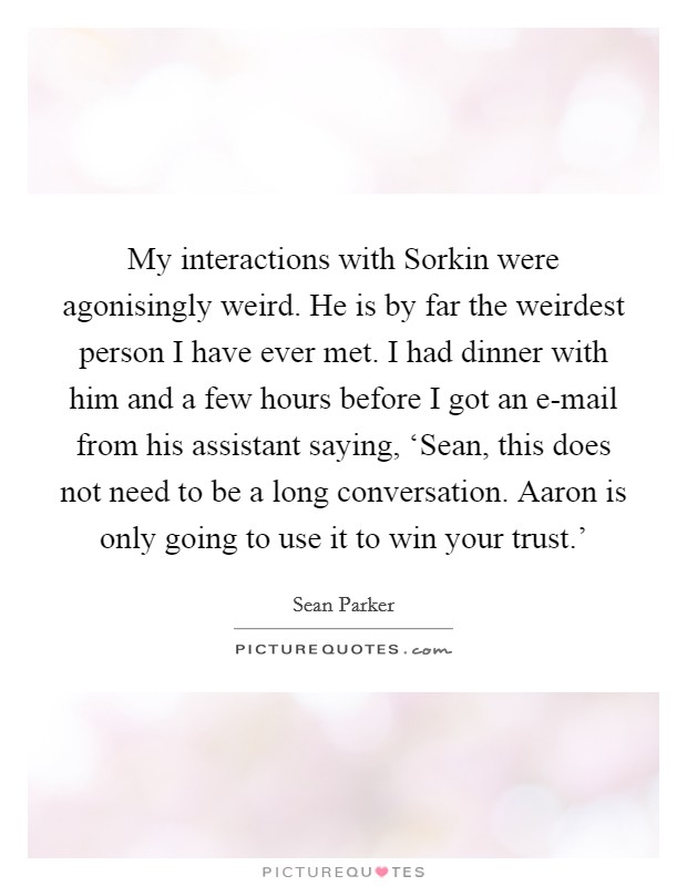 My interactions with Sorkin were agonisingly weird. He is by far the weirdest person I have ever met. I had dinner with him and a few hours before I got an e-mail from his assistant saying, ‘Sean, this does not need to be a long conversation. Aaron is only going to use it to win your trust.' Picture Quote #1
