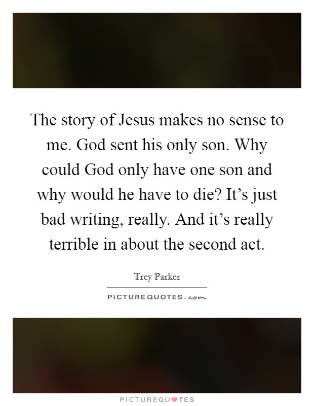 The story of Jesus makes no sense to me. God sent his only son. Why could God only have one son and why would he have to die? It’s just bad writing, really. And it’s really terrible in about the second act Picture Quote #1