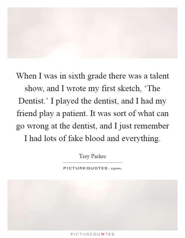 When I was in sixth grade there was a talent show, and I wrote my first sketch, ‘The Dentist.' I played the dentist, and I had my friend play a patient. It was sort of what can go wrong at the dentist, and I just remember I had lots of fake blood and everything Picture Quote #1