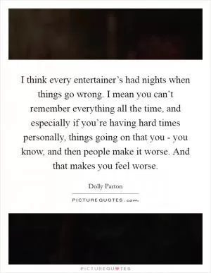I think every entertainer’s had nights when things go wrong. I mean you can’t remember everything all the time, and especially if you’re having hard times personally, things going on that you - you know, and then people make it worse. And that makes you feel worse Picture Quote #1