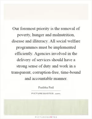 Our foremost priority is the removal of poverty, hunger and malnutrition, disease and illiteracy. All social welfare programmes must be implemented efficiently. Agencies involved in the delivery of services should have a strong sense of duty and work in a transparent, corruption-free, time-bound and accountable manner Picture Quote #1