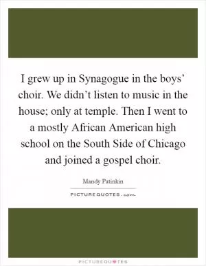 I grew up in Synagogue in the boys’ choir. We didn’t listen to music in the house; only at temple. Then I went to a mostly African American high school on the South Side of Chicago and joined a gospel choir Picture Quote #1