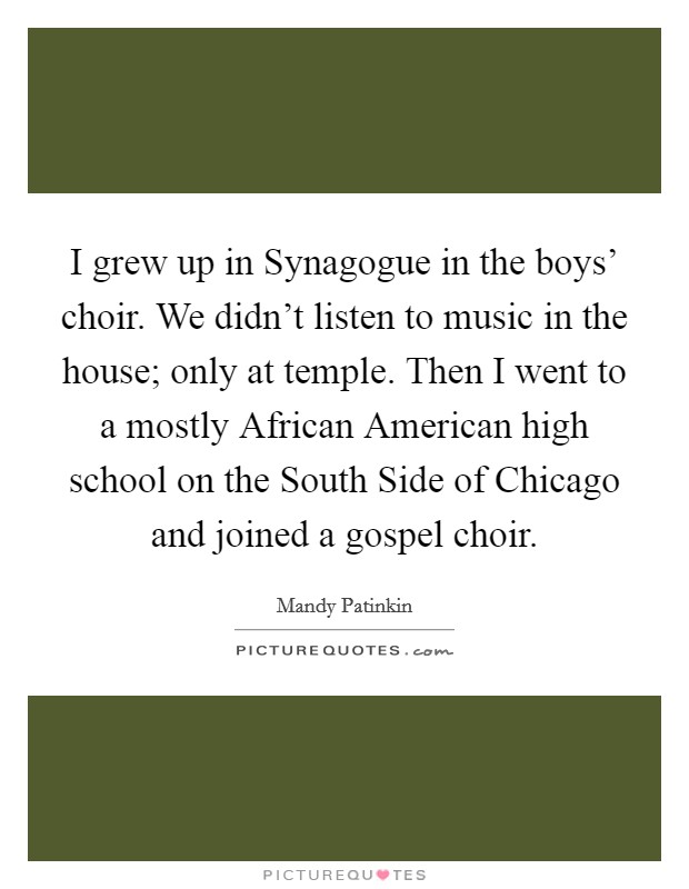 I grew up in Synagogue in the boys' choir. We didn't listen to music in the house; only at temple. Then I went to a mostly African American high school on the South Side of Chicago and joined a gospel choir Picture Quote #1
