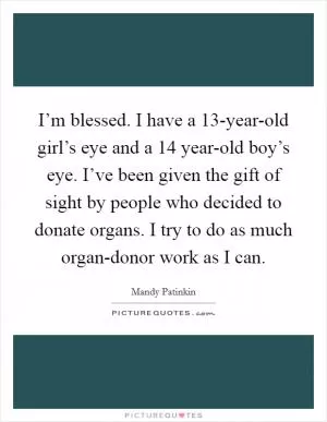 I’m blessed. I have a 13-year-old girl’s eye and a 14 year-old boy’s eye. I’ve been given the gift of sight by people who decided to donate organs. I try to do as much organ-donor work as I can Picture Quote #1