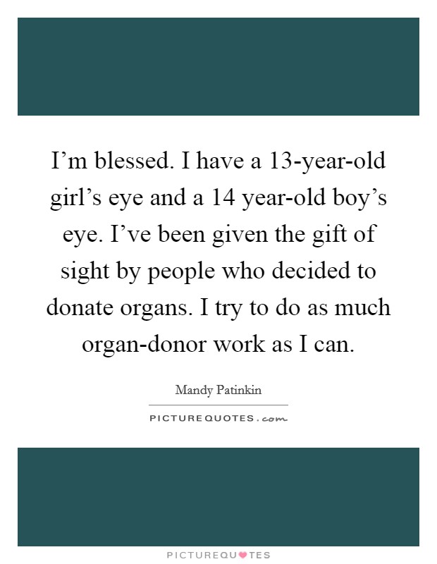I'm blessed. I have a 13-year-old girl's eye and a 14 year-old boy's eye. I've been given the gift of sight by people who decided to donate organs. I try to do as much organ-donor work as I can Picture Quote #1