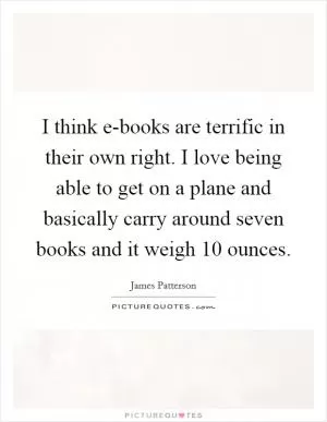 I think e-books are terrific in their own right. I love being able to get on a plane and basically carry around seven books and it weigh 10 ounces Picture Quote #1