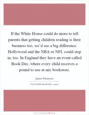 If the White House could do more to tell parents that getting children reading is their business too, we’d see a big difference. Hollywood and the NBA or NFL could step in, too. In England they have an event called Book Day, where every child receives a pound to use at any bookstore Picture Quote #1