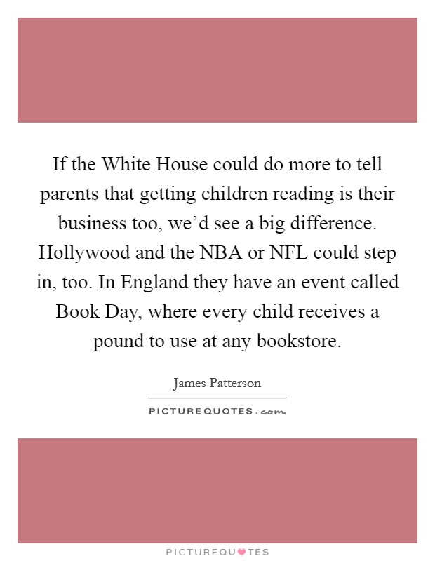 If the White House could do more to tell parents that getting children reading is their business too, we'd see a big difference. Hollywood and the NBA or NFL could step in, too. In England they have an event called Book Day, where every child receives a pound to use at any bookstore Picture Quote #1