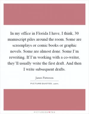 In my office in Florida I have, I think, 30 manuscript piles around the room. Some are screenplays or comic books or graphic novels. Some are almost done. Some I’m rewriting. If I’m working with a co-writer, they’ll usually write the first draft. And then I write subsequent drafts Picture Quote #1