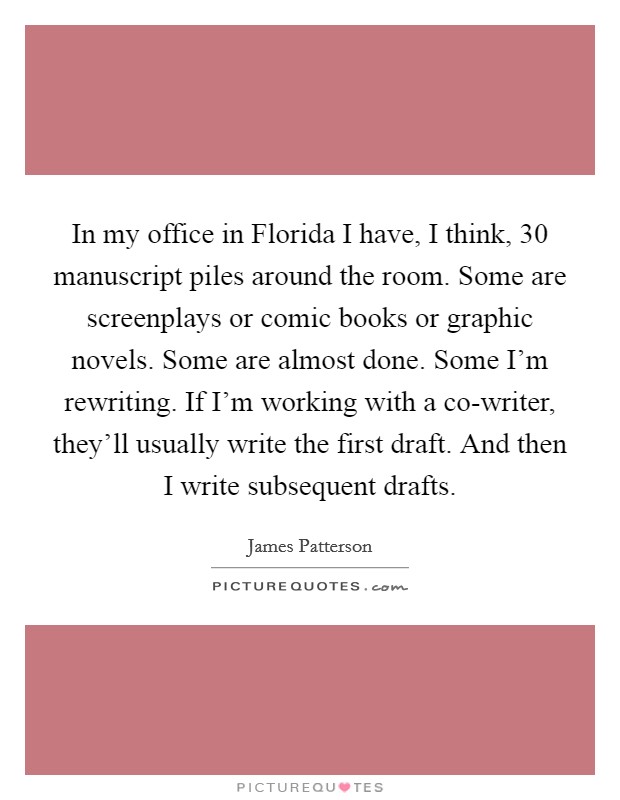 In my office in Florida I have, I think, 30 manuscript piles around the room. Some are screenplays or comic books or graphic novels. Some are almost done. Some I'm rewriting. If I'm working with a co-writer, they'll usually write the first draft. And then I write subsequent drafts Picture Quote #1