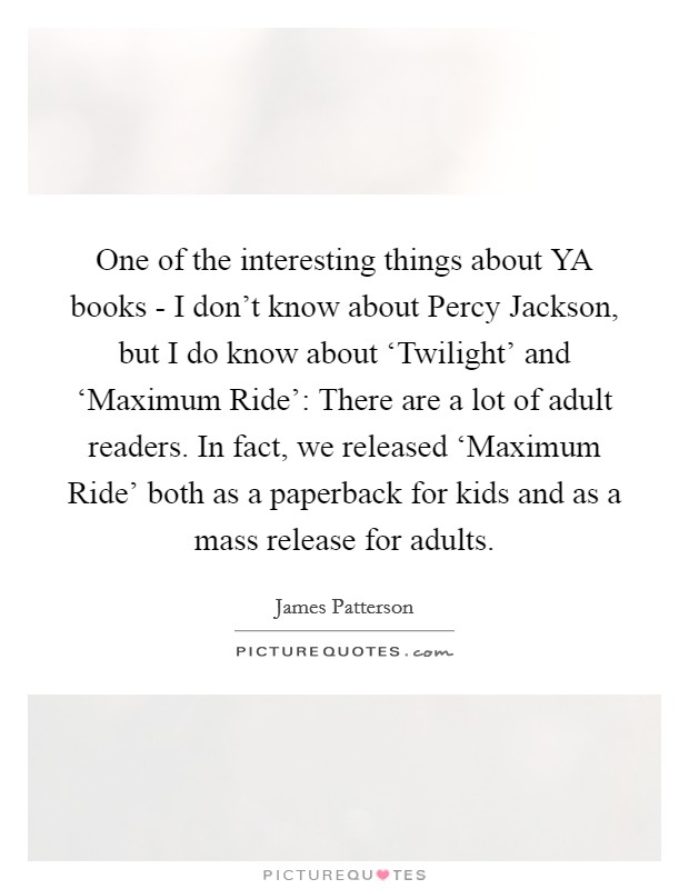 One of the interesting things about YA books - I don't know about Percy Jackson, but I do know about ‘Twilight' and ‘Maximum Ride': There are a lot of adult readers. In fact, we released ‘Maximum Ride' both as a paperback for kids and as a mass release for adults Picture Quote #1