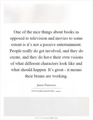 One of the nice things about books as opposed to television and movies to some extent is it’s not a passive entertainment. People really do get involved, and they do create, and they do have their own visions of what different characters look like and what should happen. It’s great - it means their brains are working Picture Quote #1