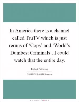 In America there is a channel called TruTV which is just reruns of ‘Cops’ and ‘World’s Dumbest Criminals’. I could watch that the entire day Picture Quote #1