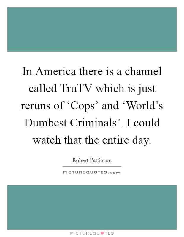 In America there is a channel called TruTV which is just reruns of ‘Cops' and ‘World's Dumbest Criminals'. I could watch that the entire day Picture Quote #1