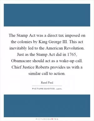 The Stamp Act was a direct tax imposed on the colonies by King George III. This act inevitably led to the American Revolution. Just as the Stamp Act did in 1765, Obamacare should act as a wake-up call. Chief Justice Roberts provides us with a similar call to action Picture Quote #1