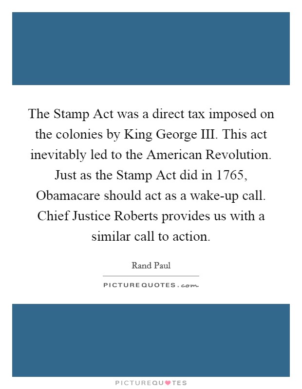 The Stamp Act was a direct tax imposed on the colonies by King George III. This act inevitably led to the American Revolution. Just as the Stamp Act did in 1765, Obamacare should act as a wake-up call. Chief Justice Roberts provides us with a similar call to action Picture Quote #1