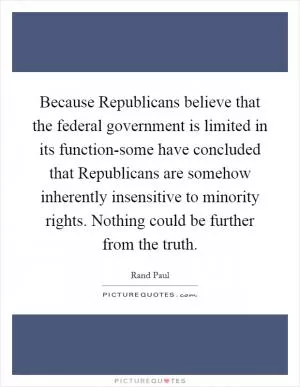 Because Republicans believe that the federal government is limited in its function-some have concluded that Republicans are somehow inherently insensitive to minority rights. Nothing could be further from the truth Picture Quote #1