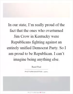 In our state, I’m really proud of the fact that the ones who overturned Jim Crow in Kentucky were Republicans fighting against an entirely unified Democrat Party. So I am proud to be Republican. I can’t imagine being anything else Picture Quote #1