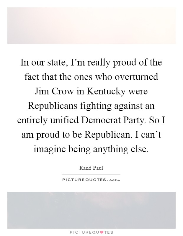 In our state, I'm really proud of the fact that the ones who overturned Jim Crow in Kentucky were Republicans fighting against an entirely unified Democrat Party. So I am proud to be Republican. I can't imagine being anything else Picture Quote #1