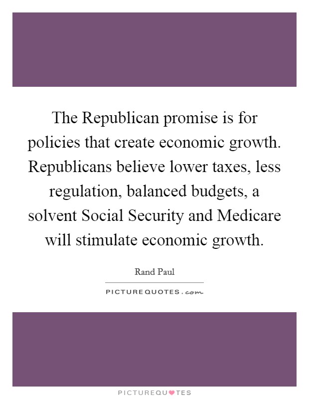 The Republican promise is for policies that create economic growth. Republicans believe lower taxes, less regulation, balanced budgets, a solvent Social Security and Medicare will stimulate economic growth Picture Quote #1