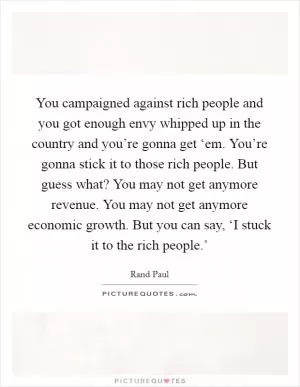 You campaigned against rich people and you got enough envy whipped up in the country and you’re gonna get ‘em. You’re gonna stick it to those rich people. But guess what? You may not get anymore revenue. You may not get anymore economic growth. But you can say, ‘I stuck it to the rich people.’ Picture Quote #1