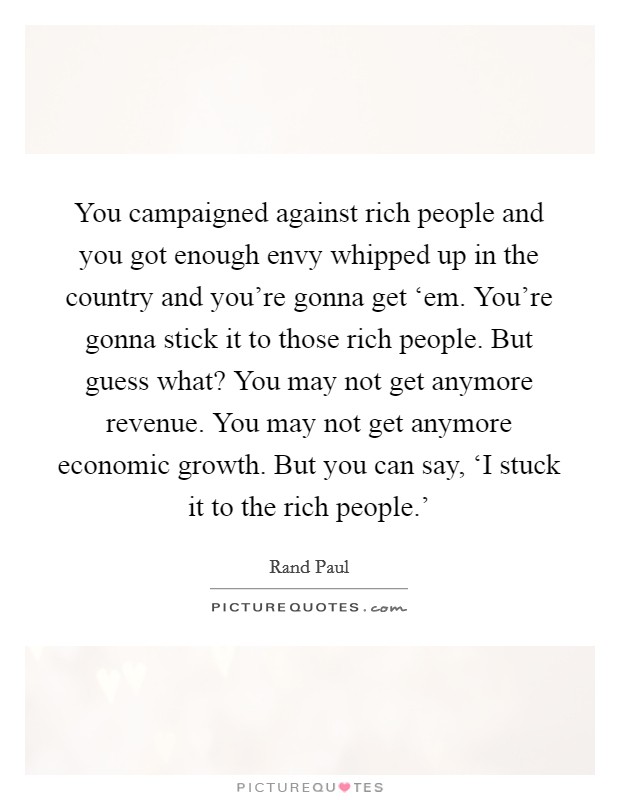 You campaigned against rich people and you got enough envy whipped up in the country and you're gonna get ‘em. You're gonna stick it to those rich people. But guess what? You may not get anymore revenue. You may not get anymore economic growth. But you can say, ‘I stuck it to the rich people.' Picture Quote #1