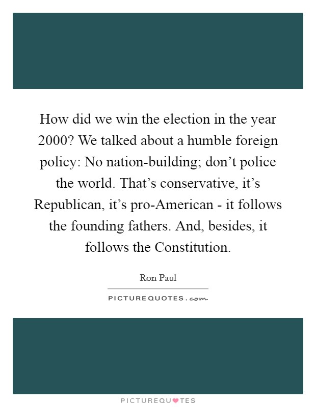 How did we win the election in the year 2000? We talked about a humble foreign policy: No nation-building; don't police the world. That's conservative, it's Republican, it's pro-American - it follows the founding fathers. And, besides, it follows the Constitution Picture Quote #1