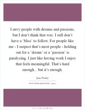 I envy people with dreams and passions, but I don’t think that way. I still don’t have a ‘bliss’ to follow. For people like me - I suspect that’s most people - holding out for a ‘dream’ or a ‘passion’ is paralyzing. I just like having work I enjoy that feels meaningful. That’s hard enough... but it’s enough Picture Quote #1