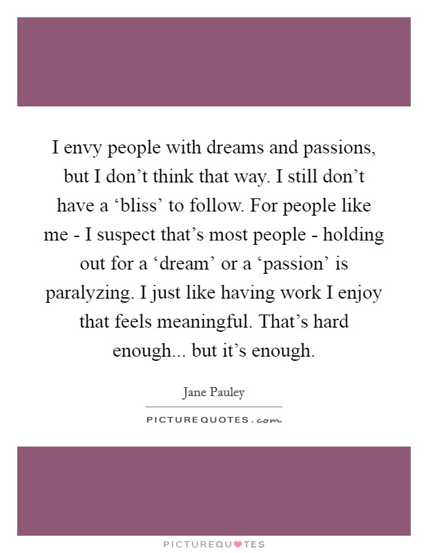 I envy people with dreams and passions, but I don't think that way. I still don't have a ‘bliss' to follow. For people like me - I suspect that's most people - holding out for a ‘dream' or a ‘passion' is paralyzing. I just like having work I enjoy that feels meaningful. That's hard enough... but it's enough Picture Quote #1