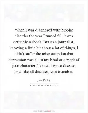 When I was diagnosed with bipolar disorder the year I turned 50, it was certainly a shock. But as a journalist, knowing a little bit about a lot of things, I didn’t suffer the misconception that depression was all in my head or a mark of poor character. I knew it was a disease, and, like all diseases, was treatable Picture Quote #1