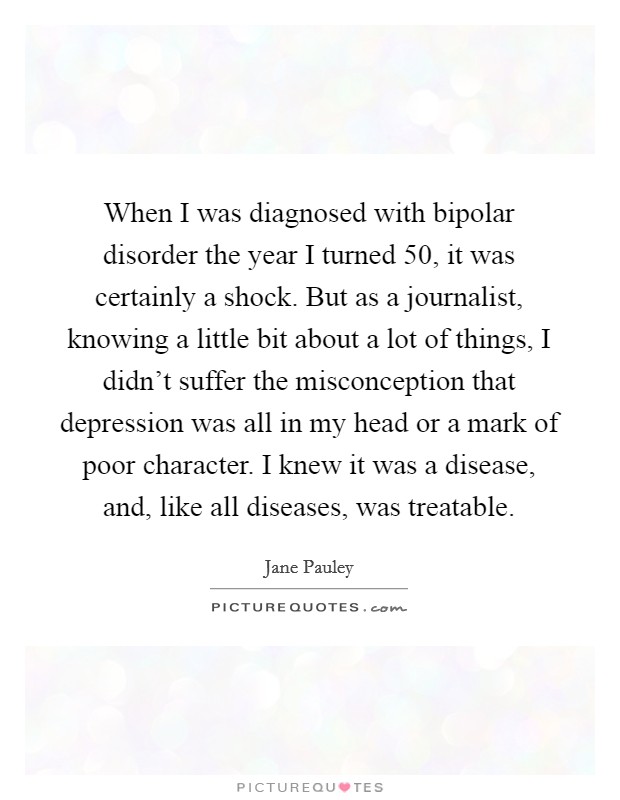 When I was diagnosed with bipolar disorder the year I turned 50, it was certainly a shock. But as a journalist, knowing a little bit about a lot of things, I didn't suffer the misconception that depression was all in my head or a mark of poor character. I knew it was a disease, and, like all diseases, was treatable Picture Quote #1