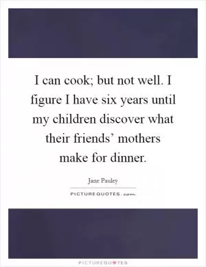I can cook; but not well. I figure I have six years until my children discover what their friends’ mothers make for dinner Picture Quote #1