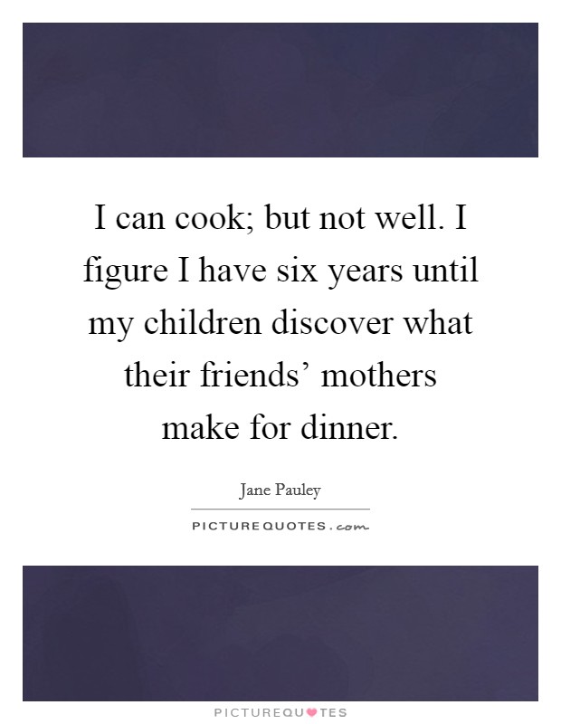 I can cook; but not well. I figure I have six years until my children discover what their friends' mothers make for dinner Picture Quote #1
