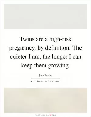 Twins are a high-risk pregnancy, by definition. The quieter I am, the longer I can keep them growing Picture Quote #1