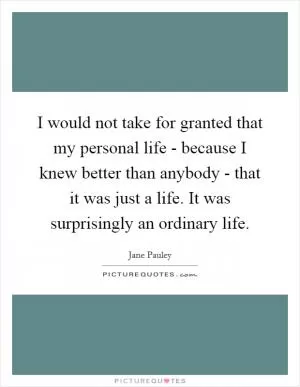 I would not take for granted that my personal life - because I knew better than anybody - that it was just a life. It was surprisingly an ordinary life Picture Quote #1