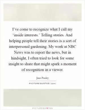 I’ve come to recognize what I call my ‘inside interests.’ Telling stories. And helping people tell their stories is a sort of interpersonal gardening. My work at NBC News was to report the news, but in hindsight, I often tried to look for some insight to share that might spark a moment of recognition in a viewer Picture Quote #1