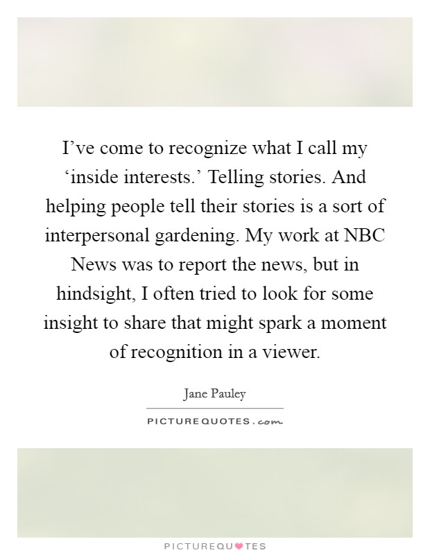 I've come to recognize what I call my ‘inside interests.' Telling stories. And helping people tell their stories is a sort of interpersonal gardening. My work at NBC News was to report the news, but in hindsight, I often tried to look for some insight to share that might spark a moment of recognition in a viewer Picture Quote #1