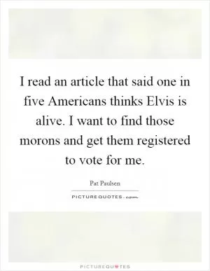 I read an article that said one in five Americans thinks Elvis is alive. I want to find those morons and get them registered to vote for me Picture Quote #1
