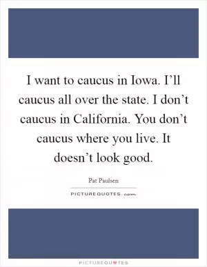 I want to caucus in Iowa. I’ll caucus all over the state. I don’t caucus in California. You don’t caucus where you live. It doesn’t look good Picture Quote #1