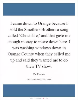I came down to Orange because I sold the Smothers Brothers a song called ‘Chocolate,’ and that gave me enough money to move down here. I was washing windows down in Orange County when they called me up and said they wanted me to do their TV show Picture Quote #1