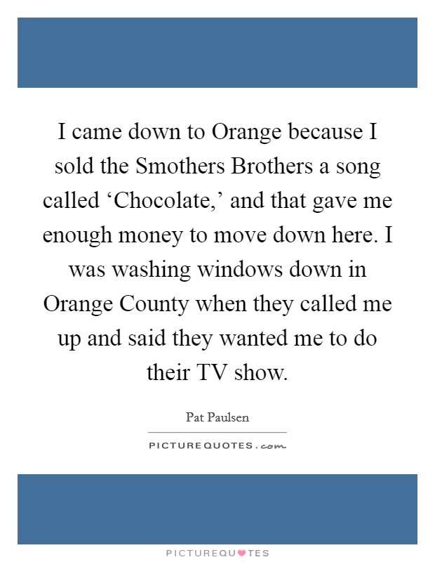 I came down to Orange because I sold the Smothers Brothers a song called ‘Chocolate,' and that gave me enough money to move down here. I was washing windows down in Orange County when they called me up and said they wanted me to do their TV show Picture Quote #1