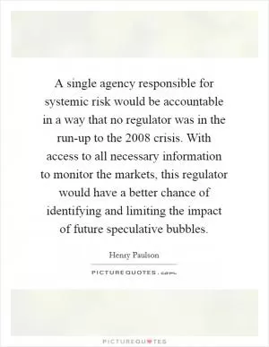 A single agency responsible for systemic risk would be accountable in a way that no regulator was in the run-up to the 2008 crisis. With access to all necessary information to monitor the markets, this regulator would have a better chance of identifying and limiting the impact of future speculative bubbles Picture Quote #1