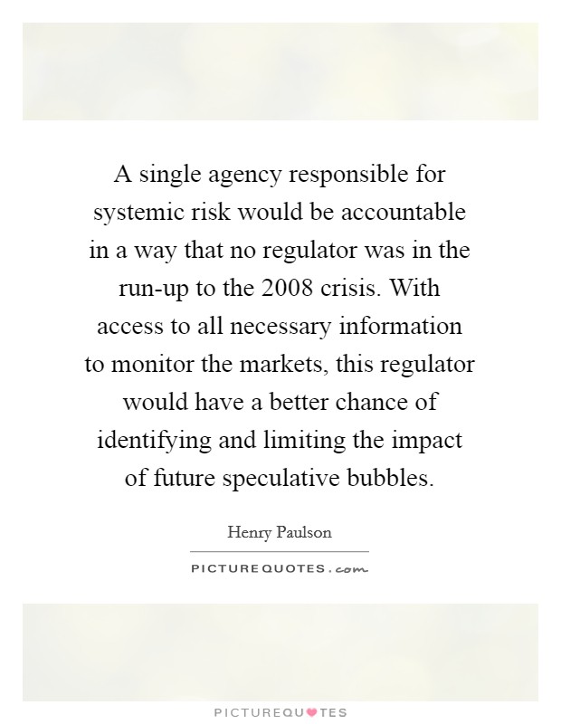 A single agency responsible for systemic risk would be accountable in a way that no regulator was in the run-up to the 2008 crisis. With access to all necessary information to monitor the markets, this regulator would have a better chance of identifying and limiting the impact of future speculative bubbles Picture Quote #1