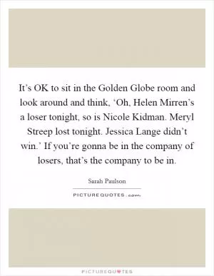 It’s OK to sit in the Golden Globe room and look around and think, ‘Oh, Helen Mirren’s a loser tonight, so is Nicole Kidman. Meryl Streep lost tonight. Jessica Lange didn’t win.’ If you’re gonna be in the company of losers, that’s the company to be in Picture Quote #1
