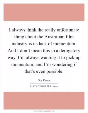 I always think the really unfortunate thing about the Australian film industry is its lack of momentum. And I don’t mean this in a derogatory way. I’m always wanting it to pick up momentum, and I’m wondering if that’s even possible Picture Quote #1