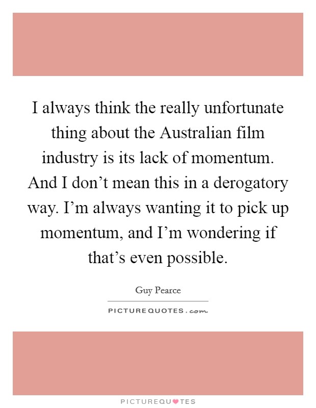 I always think the really unfortunate thing about the Australian film industry is its lack of momentum. And I don't mean this in a derogatory way. I'm always wanting it to pick up momentum, and I'm wondering if that's even possible Picture Quote #1