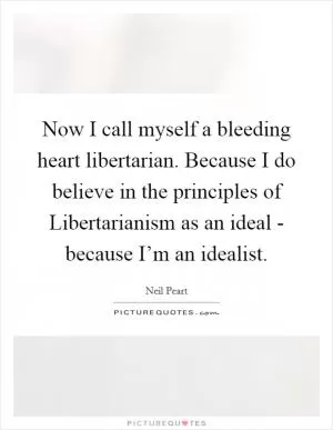 Now I call myself a bleeding heart libertarian. Because I do believe in the principles of Libertarianism as an ideal - because I’m an idealist Picture Quote #1