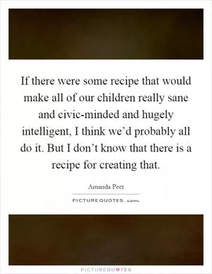 If there were some recipe that would make all of our children really sane and civic-minded and hugely intelligent, I think we’d probably all do it. But I don’t know that there is a recipe for creating that Picture Quote #1